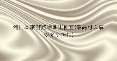到日本旅游购物哪里便宜(最高可以享受多少折扣)