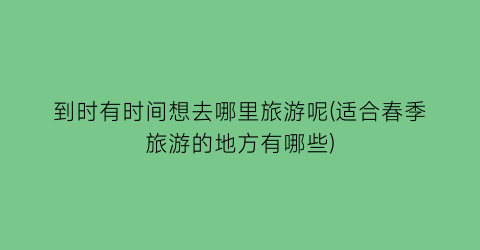 到时有时间想去哪里旅游呢(适合春季旅游的地方有哪些)