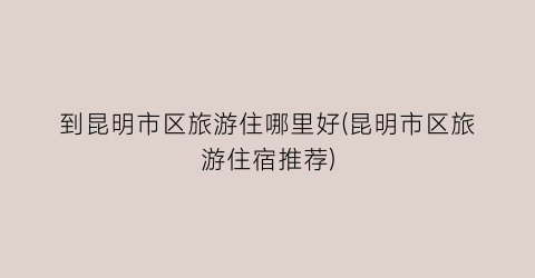 到昆明市区旅游住哪里好(昆明市区旅游住宿推荐)