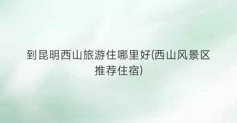 到昆明西山旅游住哪里好(西山风景区推荐住宿)