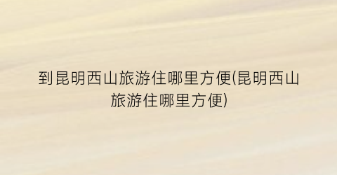 到昆明西山旅游住哪里方便(昆明西山旅游住哪里方便)
