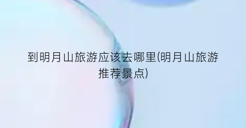 到明月山旅游应该去哪里(明月山旅游推荐景点)
