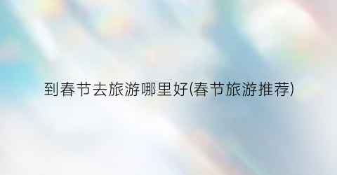到春节去旅游哪里好(春节旅游推荐)