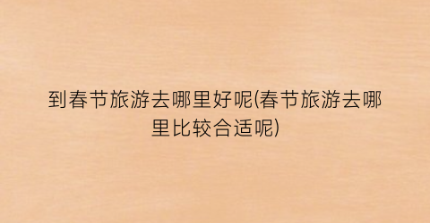 到春节旅游去哪里好呢(春节旅游去哪里比较合适呢)