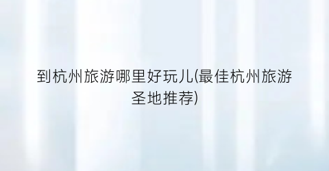 到杭州旅游哪里好玩儿(最佳杭州旅游圣地推荐)