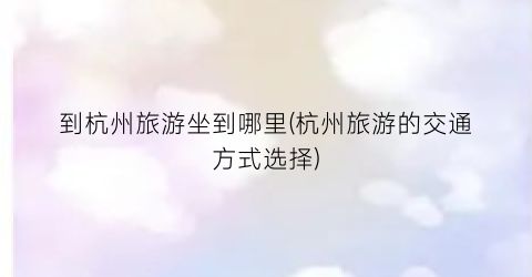 到杭州旅游坐到哪里(杭州旅游的交通方式选择)