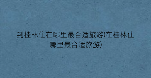 到桂林住在哪里最合适旅游(在桂林住哪里最合适旅游)