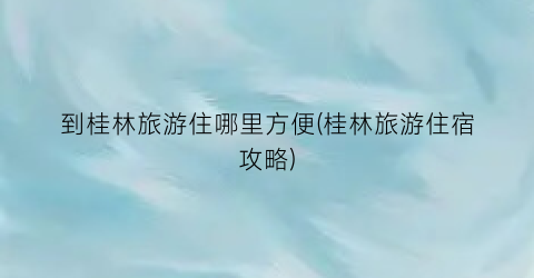 到桂林旅游住哪里方便(桂林旅游住宿攻略)