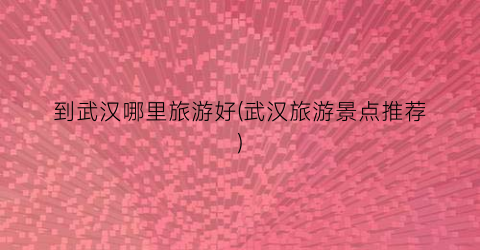 到武汉哪里旅游好(武汉旅游景点推荐)