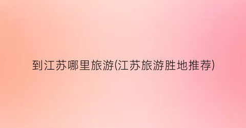 到江苏哪里旅游(江苏旅游胜地推荐)