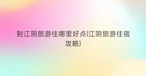 到江阴旅游住哪里好点(江阴旅游住宿攻略)