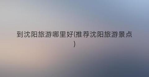 到沈阳旅游哪里好(推荐沈阳旅游景点)
