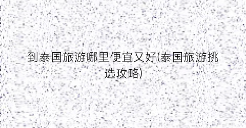 到泰国旅游哪里便宜又好(泰国旅游挑选攻略)