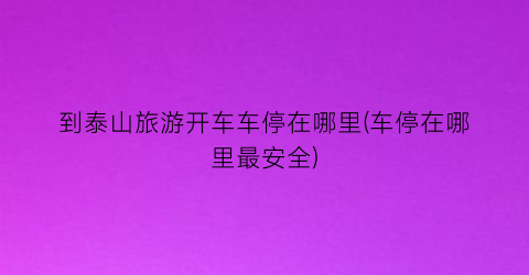 到泰山旅游开车车停在哪里(车停在哪里最安全)