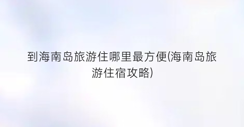 到海南岛旅游住哪里最方便(海南岛旅游住宿攻略)