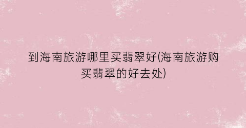 到海南旅游哪里买翡翠好(海南旅游购买翡翠的好去处)