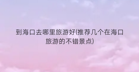 到海口去哪里旅游好(推荐几个在海口旅游的不错景点)