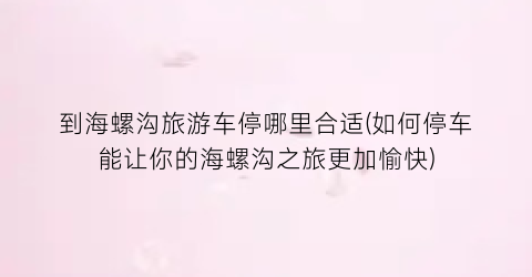 到海螺沟旅游车停哪里合适(如何停车能让你的海螺沟之旅更加愉快)