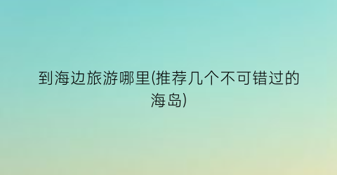 到海边旅游哪里(推荐几个不可错过的海岛)