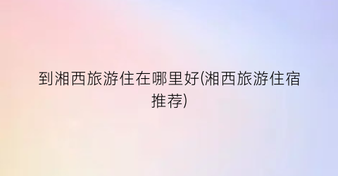 到湘西旅游住在哪里好(湘西旅游住宿推荐)