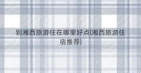 到湘西旅游住在哪里好点(湘西旅游住宿推荐)