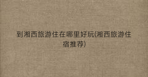 到湘西旅游住在哪里好玩(湘西旅游住宿推荐)
