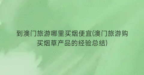 到澳门旅游哪里买烟便宜(澳门旅游购买烟草产品的经验总结)