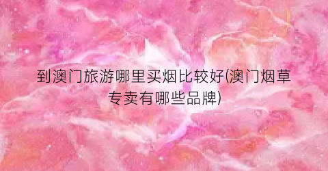 到澳门旅游哪里买烟比较好(澳门烟草专卖有哪些品牌)