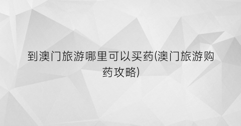 到澳门旅游哪里可以买药(澳门旅游购药攻略)