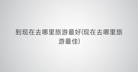 到现在去哪里旅游最好(现在去哪里旅游最佳)