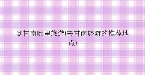 到甘南哪里旅游(去甘南旅游的推荐地点)
