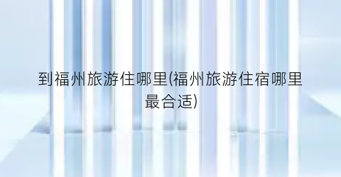 到福州旅游住哪里(福州旅游住宿哪里最合适)
