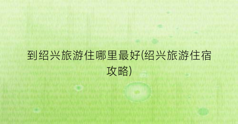 到绍兴旅游住哪里最好(绍兴旅游住宿攻略)