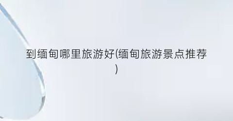 到缅甸哪里旅游好(缅甸旅游景点推荐)