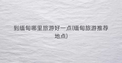 到缅甸哪里旅游好一点(缅甸旅游推荐地点)