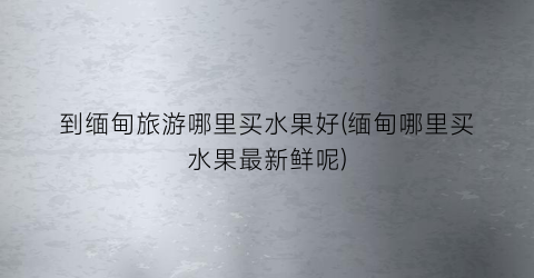 到缅甸旅游哪里买水果好(缅甸哪里买水果最新鲜呢)