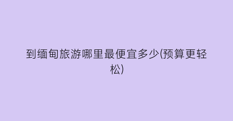 到缅甸旅游哪里最便宜多少(预算更轻松)