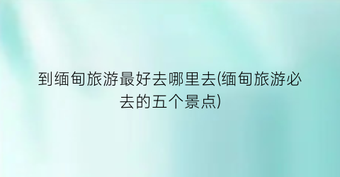 到缅甸旅游最好去哪里去(缅甸旅游必去的五个景点)