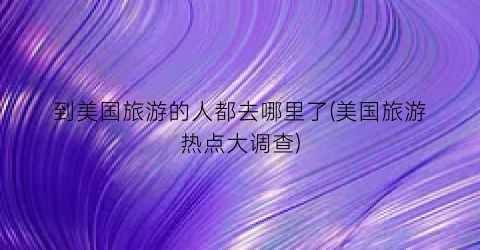 到美国旅游的人都去哪里了(美国旅游热点大调查)