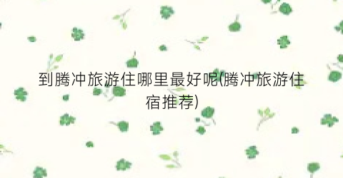 到腾冲旅游住哪里最好呢(腾冲旅游住宿推荐)