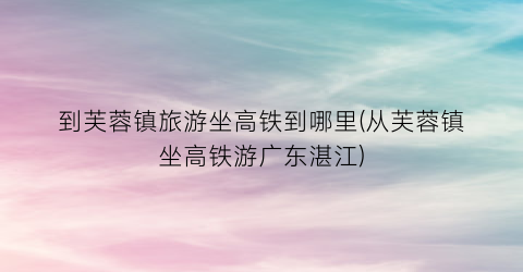 到芙蓉镇旅游坐高铁到哪里(从芙蓉镇坐高铁游广东湛江)