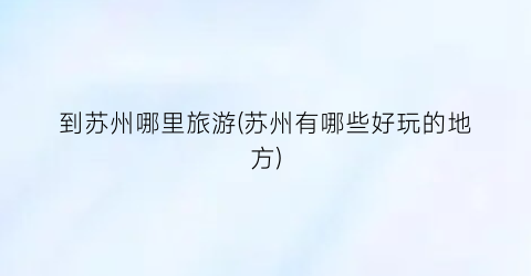 到苏州哪里旅游(苏州有哪些好玩的地方)