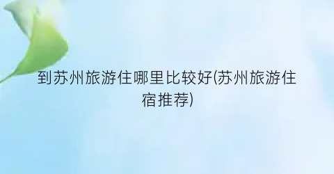 到苏州旅游住哪里比较好(苏州旅游住宿推荐)
