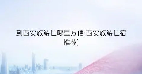 到西安旅游住哪里方便(西安旅游住宿推荐)