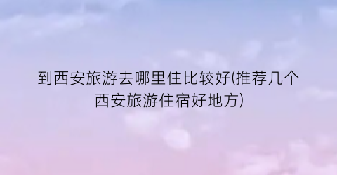 到西安旅游去哪里住比较好(推荐几个西安旅游住宿好地方)