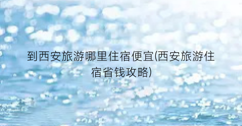 到西安旅游哪里住宿便宜(西安旅游住宿省钱攻略)