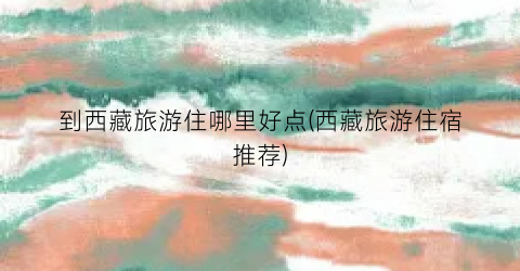 到西藏旅游住哪里好点(西藏旅游住宿推荐)