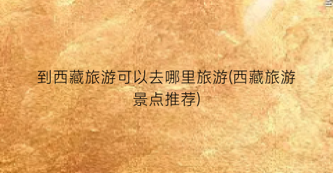 到西藏旅游可以去哪里旅游(西藏旅游景点推荐)