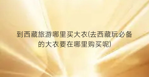 到西藏旅游哪里买大衣(去西藏玩必备的大衣要在哪里购买呢)