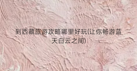 到西藏旅游攻略哪里好玩(让你畅游蓝天白云之间)